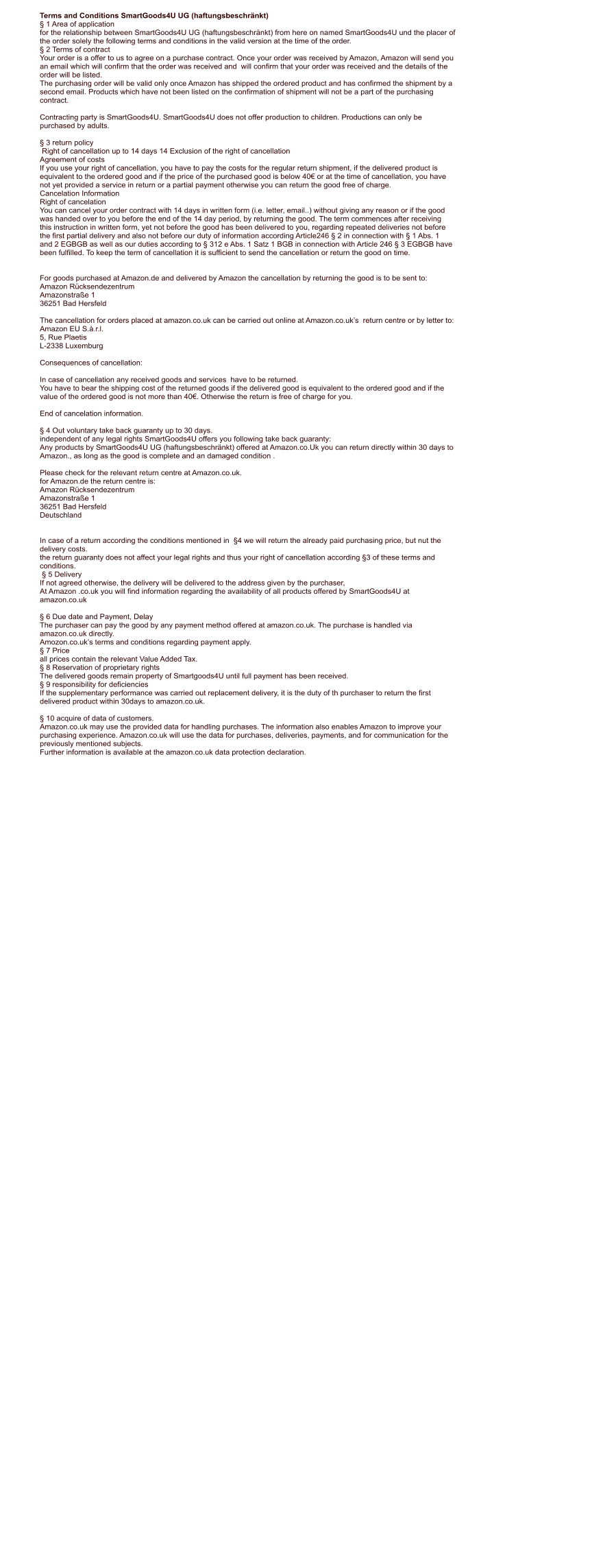 Terms and Conditions SmartGoods4U UG (haftungsbeschrnkt)  1 Area of application for the relationship between SmartGoods4U UG (haftungsbeschrnkt) from here on named SmartGoods4U und the placer of  the order solely the following terms and conditions in the valid version at the time of the order.  2 Terms of contract Your order is a offer to us to agree on a purchase contract. Once your order was received by Amazon, Amazon will send you  an email which will confirm that the order was received and  will confirm that your order was received and the details of the  order will be listed. The purchasing order will be valid only once Amazon has shipped the ordered product and has confirmed the shipment by a  second email. Products which have not been listed on the confirmation of shipment will not be a part of the purchasing  contract.  Contracting party is SmartGoods4U. SmartGoods4U does not offer production to children. Productions can only be  purchased by adults.   3 return policy  Right of cancellation up to 14 days 14 Exclusion of the right of cancellation Agreement of costs If you use your right of cancellation, you have to pay the costs for the regular return shipment, if the delivered product is  equivalent to the ordered good and if the price of the purchased good is below 40 or at the time of cancellation, you have  not yet provided a service in return or a partial payment otherwise you can return the good free of charge. Cancelation Information Right of cancelation You can cancel your order contract with 14 days in written form (i.e. letter, email..) without giving any reason or if the good  was handed over to you before the end of the 14 day period, by returning the good. The term commences after receiving  this instruction in written form, yet not before the good has been delivered to you, regarding repeated deliveries not before  the first partial delivery and also not before our duty of information according Article246  2 in connection with  1 Abs. 1  and 2 EGBGB as well as our duties according to  312 e Abs. 1 Satz 1 BGB in connection with Article 246  3 EGBGB have  been fulfilled. To keep the term of cancellation it is sufficient to send the cancellation or return the good on time.   For goods purchased at Amazon.de and delivered by Amazon the cancellation by returning the good is to be sent to: Amazon Rcksendezentrum  Amazonstrae 1  36251 Bad Hersfeld  The cancellation for orders placed at amazon.co.uk can be carried out online at Amazon.co.uks  return centre or by letter to: Amazon EU S..r.l.  5, Rue Plaetis  L-2338 Luxemburg   Consequences of cancellation:  In case of cancellation any received goods and services  have to be returned. You have to bear the shipping cost of the returned goods if the delivered good is equivalent to the ordered good and if the  value of the ordered good is not more than 40. Otherwise the return is free of charge for you.  End of cancelation information.   4 Out voluntary take back guaranty up to 30 days. independent of any legal rights SmartGoods4U offers you following take back guaranty: Any products by SmartGoods4U UG (haftungsbeschrnkt) offered at Amazon.co.Uk you can return directly within 30 days to  Amazon., as long as the good is complete and an damaged condition .  Please check for the relevant return centre at Amazon.co.uk. for Amazon.de the return centre is: Amazon Rcksendezentrum Amazonstrae 1 36251 Bad Hersfeld Deutschland   In case of a return according the conditions mentioned in  4 we will return the already paid purchasing price, but nut the  delivery costs. the return guaranty does not affect your legal rights and thus your right of cancellation according 3 of these terms and  conditions.   5 Delivery If not agreed otherwise, the delivery will be delivered to the address given by the purchaser, At Amazon .co.uk you will find information regarding the availability of all products offered by SmartGoods4U at  amazon.co.uk    6 Due date and Payment, Delay The purchaser can pay the good by any payment method offered at amazon.co.uk. The purchase is handled via  amazon.co.uk directly. Amozon.co.uks terms and conditions regarding payment apply.  7 Price all prices contain the relevant Value Added Tax.  8 Reservation of proprietary rights The delivered goods remain property of Smartgoods4U until full payment has been received.  9 responsibility for deficiencies If the supplementary performance was carried out replacement delivery, it is the duty of th purchaser to return the first  delivered product within 30days to amazon.co.uk.   10 acquire of data of customers. Amazon.co.uk may use the provided data for handling purchases. The information also enables Amazon to improve your  purchasing experience. Amazon.co.uk will use the data for purchases, deliveries, payments, and for communication for the  previously mentioned subjects. Further information is available at the amazon.co.uk data protection declaration.