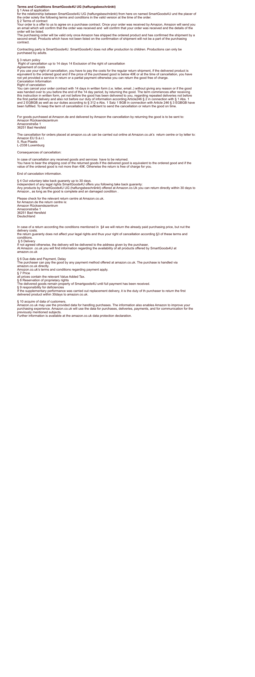 Terms and Conditions SmartGoods4U UG (haftungsbeschrnkt)  1 Area of application for the relationship between SmartGoods4U UG (haftungsbeschrnkt) from here on named SmartGoods4U und the placer of  the order solely the following terms and conditions in the valid version at the time of the order.  2 Terms of contract Your order is a offer to us to agree on a purchase contract. Once your order was received by Amazon, Amazon will send you  an email which will confirm that the order was received and  will confirm that your order was received and the details of the  order will be listed. The purchasing order will be valid only once Amazon has shipped the ordered product and has confirmed the shipment by a  second email. Products which have not been listed on the confirmation of shipment will not be a part of the purchasing  contract.  Contracting party is SmartGoods4U. SmartGoods4U does not offer production to children. Productions can only be  purchased by adults.   3 return policy  Right of cancellation up to 14 days 14 Exclusion of the right of cancellation Agreement of costs If you use your right of cancellation, you have to pay the costs for the regular return shipment, if the delivered product is  equivalent to the ordered good and if the price of the purchased good is below 40 or at the time of cancellation, you have  not yet provided a service in return or a partial payment otherwise you can return the good free of charge. Cancelation Information Right of cancelation You can cancel your order contract with 14 days in written form (i.e. letter, email..) without giving any reason or if the good  was handed over to you before the end of the 14 day period, by returning the good. The term commences after receiving  this instruction in written form, yet not before the good has been delivered to you, regarding repeated deliveries not before  the first partial delivery and also not before our duty of information according Article246  2 in connection with  1 Abs. 1  and 2 EGBGB as well as our duties according to  312 e Abs. 1 Satz 1 BGB in connection with Article 246  3 EGBGB have  been fulfilled. To keep the term of cancellation it is sufficient to send the cancellation or return the good on time.   For goods purchased at Amazon.de and delivered by Amazon the cancellation by returning the good is to be sent to: Amazon Rcksendezentrum  Amazonstrae 1  36251 Bad Hersfeld  The cancellation for orders placed at amazon.co.uk can be carried out online at Amazon.co.uks  return centre or by letter to: Amazon EU S..r.l.  5, Rue Plaetis  L-2338 Luxemburg   Consequences of cancellation:  In case of cancellation any received goods and services  have to be returned. You have to bear the shipping cost of the returned goods if the delivered good is equivalent to the ordered good and if the  value of the ordered good is not more than 40. Otherwise the return is free of charge for you.  End of cancelation information.   4 Out voluntary take back guaranty up to 30 days. independent of any legal rights SmartGoods4U offers you following take back guaranty: Any products by SmartGoods4U UG (haftungsbeschrnkt) offered at Amazon.co.Uk you can return directly within 30 days to  Amazon., as long as the good is complete and an damaged condition .  Please check for the relevant return centre at Amazon.co.uk. for Amazon.de the return centre is: Amazon Rcksendezentrum Amazonstrae 1 36251 Bad Hersfeld Deutschland   In case of a return according the conditions mentioned in  4 we will return the already paid purchasing price, but nut the  delivery costs. the return guaranty does not affect your legal rights and thus your right of cancellation according 3 of these terms and  conditions.   5 Delivery If not agreed otherwise, the delivery will be delivered to the address given by the purchaser, At Amazon .co.uk you will find information regarding the availability of all products offered by SmartGoods4U at  amazon.co.uk    6 Due date and Payment, Delay The purchaser can pay the good by any payment method offered at amazon.co.uk. The purchase is handled via  amazon.co.uk directly. Amozon.co.uks terms and conditions regarding payment apply.  7 Price all prices contain the relevant Value Added Tax.  8 Reservation of proprietary rights The delivered goods remain property of Smartgoods4U until full payment has been received.  9 responsibility for deficiencies If the supplementary performance was carried out replacement delivery, it is the duty of th purchaser to return the first  delivered product within 30days to amazon.co.uk.   10 acquire of data of customers. Amazon.co.uk may use the provided data for handling purchases. The information also enables Amazon to improve your  purchasing experience. Amazon.co.uk will use the data for purchases, deliveries, payments, and for communication for the  previously mentioned subjects. Further information is available at the amazon.co.uk data protection declaration.